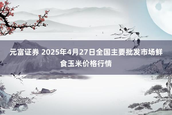 元富证券 2025年4月27日全国主要批发市场鲜食玉米价格行情