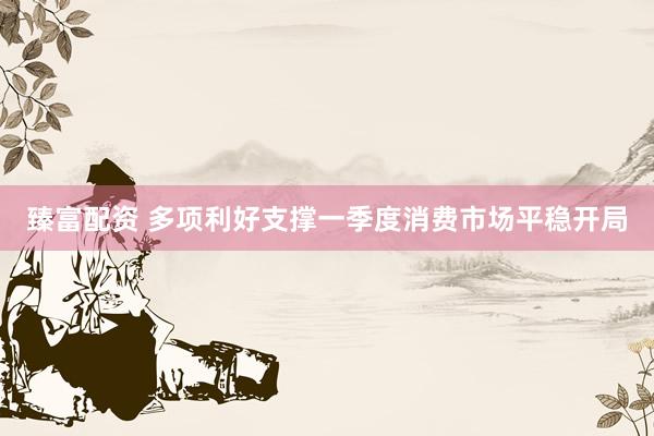 臻富配资 多项利好支撑一季度消费市场平稳开局