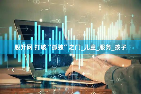 股升网 打破“孤独”之门_儿童_服务_孩子