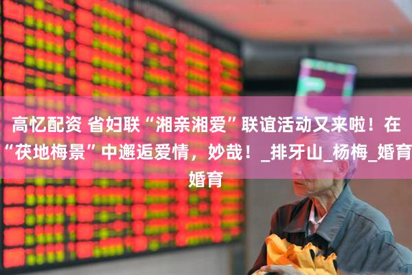 高忆配资 省妇联“湘亲湘爱”联谊活动又来啦！在“茯地梅景”中邂逅爱情，妙哉！_排牙山_杨梅_婚育