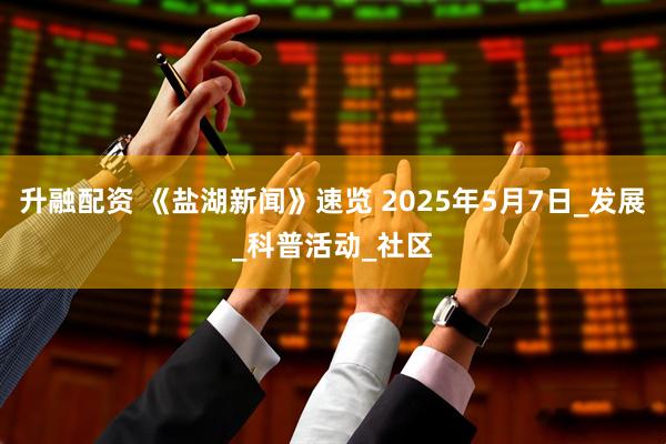 升融配资 《盐湖新闻》速览 2025年5月7日_发展_科普活动_社区