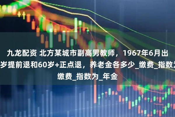 九龙配资 北方某城市副高男教师，1967年6月出生，60岁提前退和60岁+正点退，养老金各多少_缴费_指数为_年金