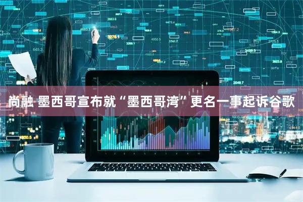 尚融 墨西哥宣布就“墨西哥湾”更名一事起诉谷歌
