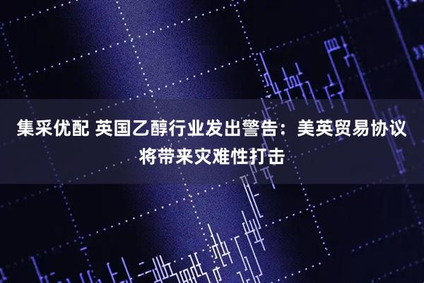 集采优配 英国乙醇行业发出警告：美英贸易协议将带来灾难性打击