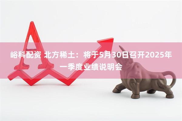 峪科配资 北方稀土：将于5月30日召开2025年一季度业绩说明会