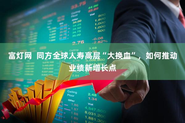 富灯网  同方全球人寿高层“大换血”，如何推动业绩新增长点