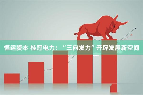 恒运资本 桂冠电力：“三向发力”开辟发展新空间