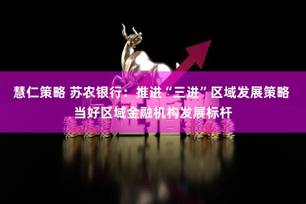 慧仁策略 苏农银行：推进“三进”区域发展策略 当好区域金融机构发展标杆