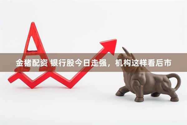 金猪配资 银行股今日走强，机构这样看后市