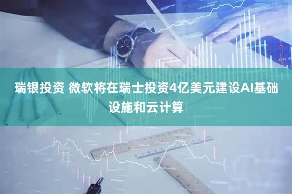 瑞银投资 微软将在瑞士投资4亿美元建设AI基础设施和云计算