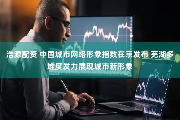 浩源配资 中国城市网络形象指数在京发布 芜湖多维度发力展现城市新形象