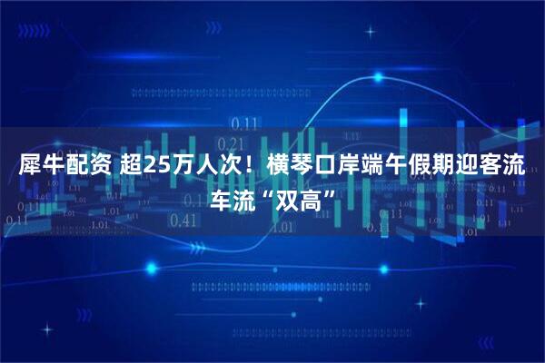 犀牛配资 超25万人次！横琴口岸端午假期迎客流车流“双高”