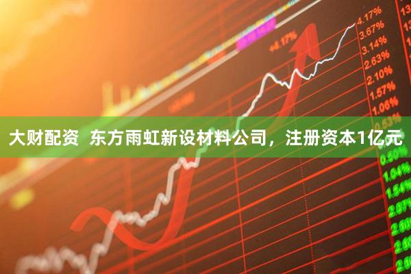 大财配资  东方雨虹新设材料公司，注册资本1亿元