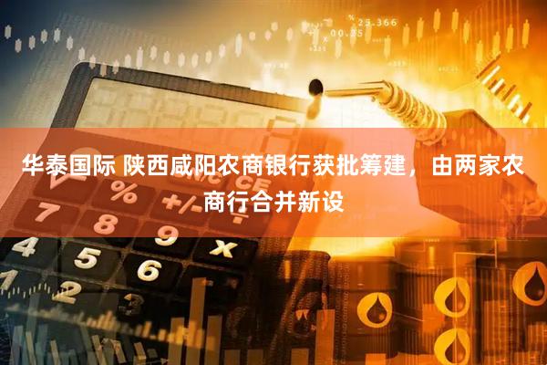 华泰国际 陕西咸阳农商银行获批筹建，由两家农商行合并新设
