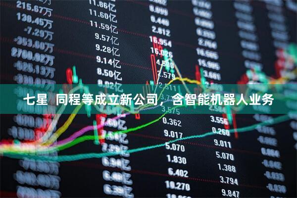 七星  同程等成立新公司，含智能机器人业务