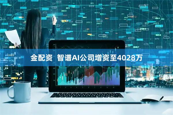 金配资  智谱AI公司增资至4028万