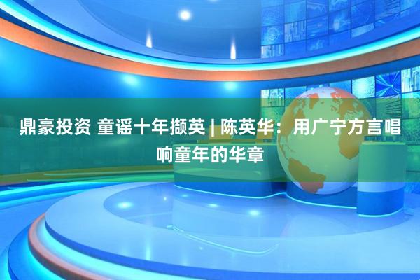 鼎豪投资 童谣十年撷英 | 陈英华：用广宁方言唱响童年的华章