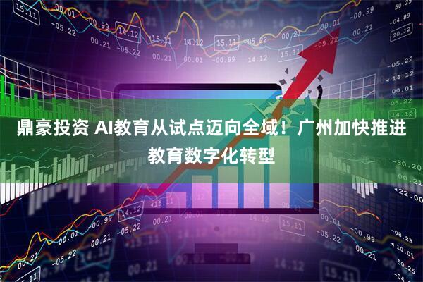 鼎豪投资 AI教育从试点迈向全域！广州加快推进教育数字化转型