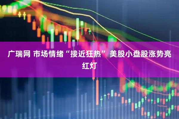 广瑞网 市场情绪“接近狂热” 美股小盘股涨势亮红灯