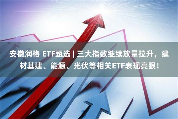 安徽润格 ETF甄选 | 三大指数继续放量拉升，建材基建、能源、光伏等相关ETF表现亮眼！