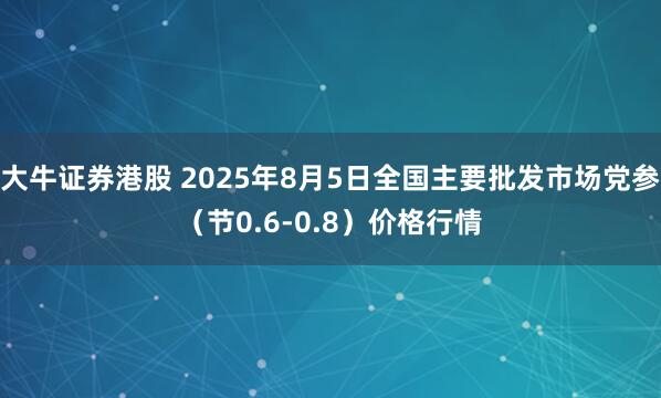 大牛证券港股 2025年8月5日全国主要批发市场党参（节0.6-0.8）价格行情