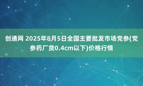 创通网 2025年8月5日全国主要批发市场党参(党参药厂货0.4cm以下)价格行情