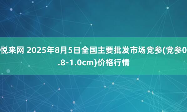 悦来网 2025年8月5日全国主要批发市场党参(党参0.8-1.0cm)价格行情