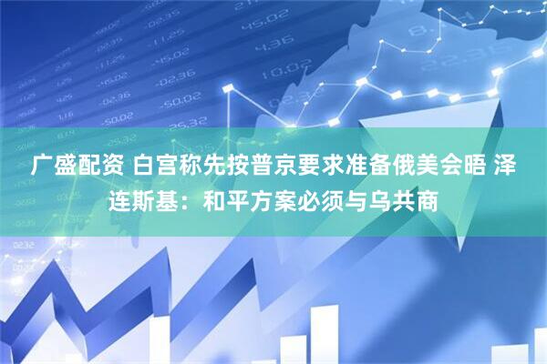 广盛配资 白宫称先按普京要求准备俄美会晤 泽连斯基：和平方案必须与乌共商