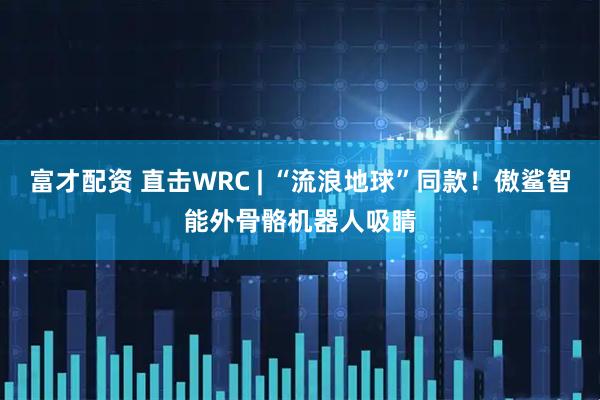 富才配资 直击WRC | “流浪地球”同款！傲鲨智能外骨骼机器人吸睛