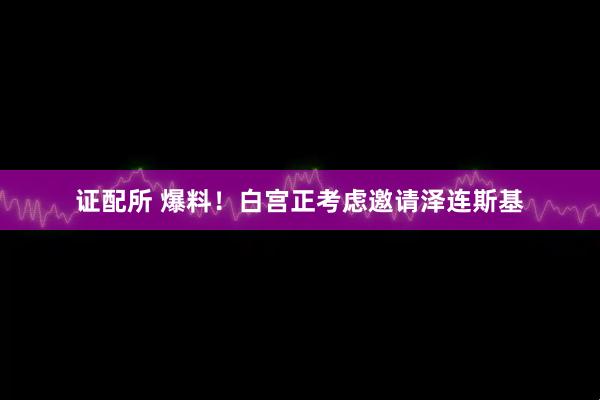 证配所 爆料！白宫正考虑邀请泽连斯基