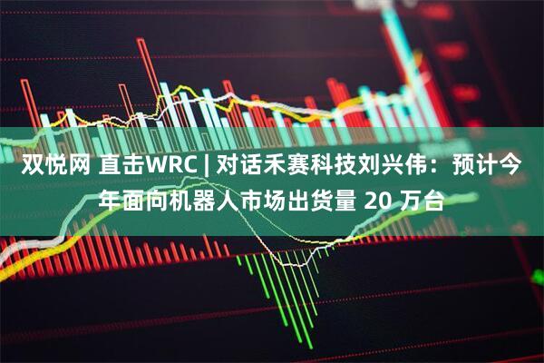 双悦网 直击WRC | 对话禾赛科技刘兴伟：预计今年面向机器人市场出货量 20 万台