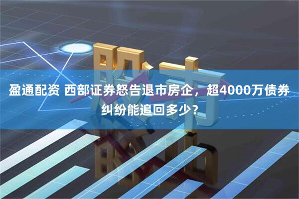 盈通配资 西部证券怒告退市房企，超4000万债券纠纷能追回多少？