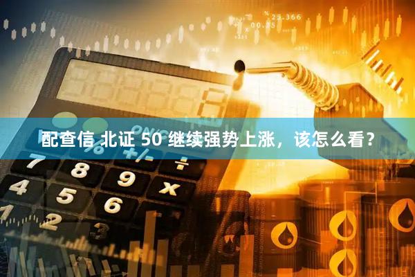 配查信 北证 50 继续强势上涨，该怎么看？