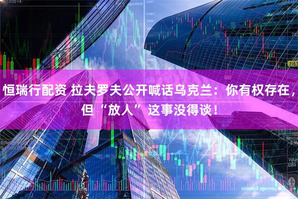 恒瑞行配资 拉夫罗夫公开喊话乌克兰：你有权存在，但 “放人” 这事没得谈！