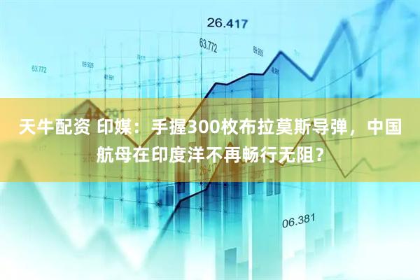 天牛配资 印媒：手握300枚布拉莫斯导弹，中国航母在印度洋不再畅行无阻？