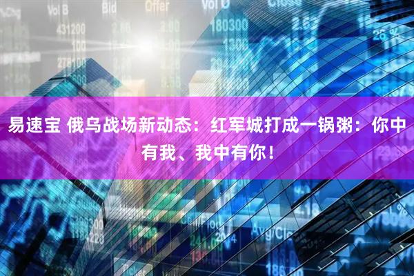 易速宝 俄乌战场新动态：红军城打成一锅粥：你中有我、我中有你！