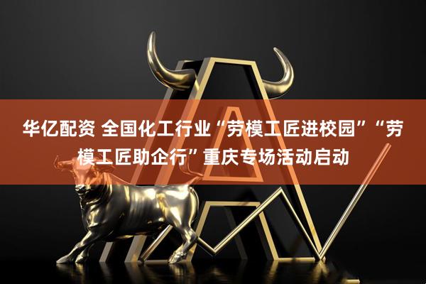 华亿配资 全国化工行业“劳模工匠进校园”“劳模工匠助企行”重庆专场活动启动