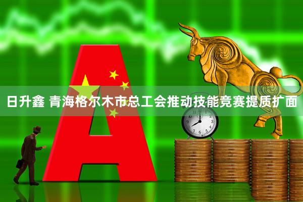 日升鑫 青海格尔木市总工会推动技能竞赛提质扩面