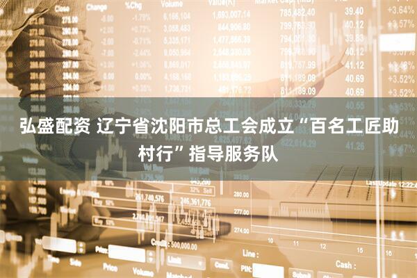 弘盛配资 辽宁省沈阳市总工会成立“百名工匠助村行”指导服务队