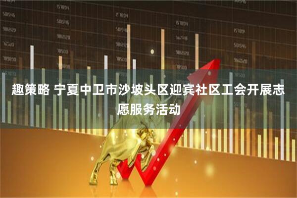 趣策略 宁夏中卫市沙坡头区迎宾社区工会开展志愿服务活动