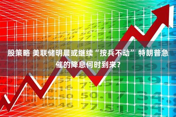 股策略 美联储明晨或继续“按兵不动” 特朗普急催的降息何时到来？