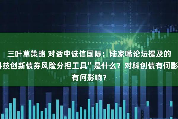 三叶草策略 对话中诚信国际：陆家嘴论坛提及的“科技创新债券风险分担工具”是什么？对科创债有何影响？