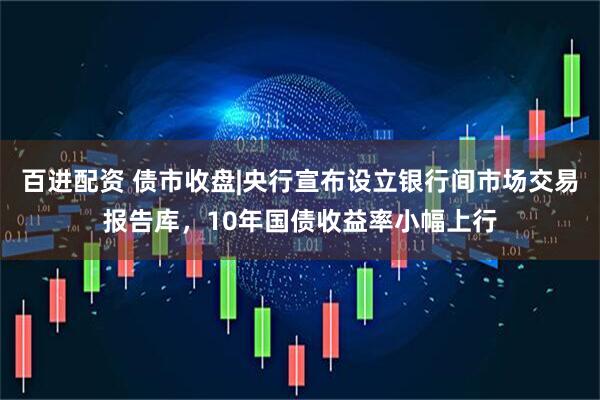 百进配资 债市收盘|央行宣布设立银行间市场交易报告库，10年国债收益率小幅上行