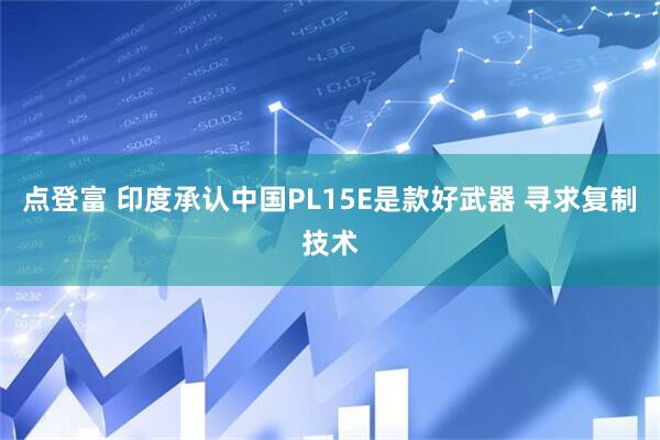 点登富 印度承认中国PL15E是款好武器 寻求复制技术