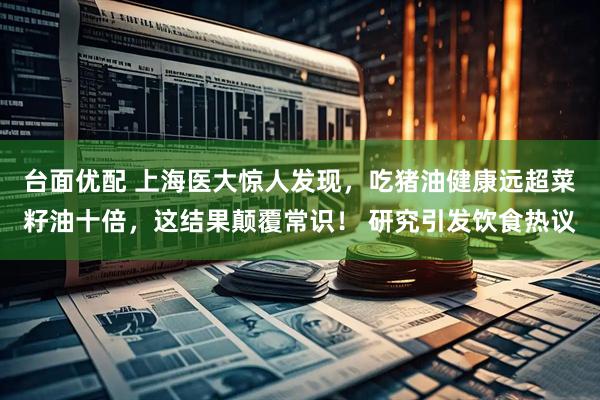 台面优配 上海医大惊人发现,吃猪油健康远超菜籽油十倍,这结果颠覆常识! 研究引发饮食热议