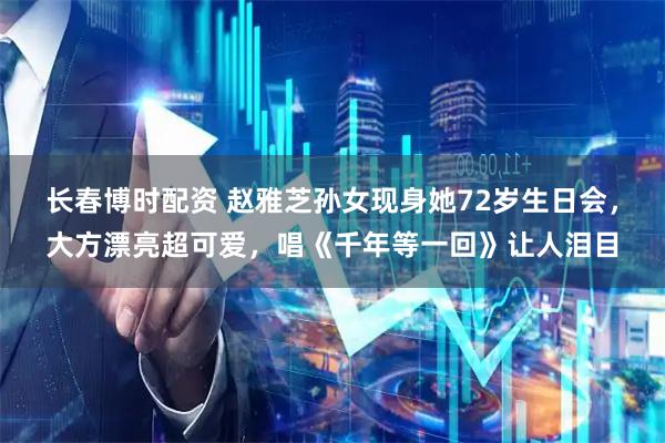 长春博时配资 赵雅芝孙女现身她72岁生日会，大方漂亮超可爱，唱《千年等一回》让人泪目
