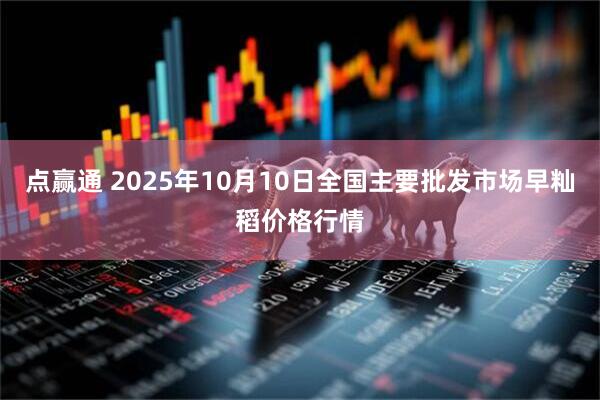 点赢通 2025年10月10日全国主要批发市场早籼稻价格行情