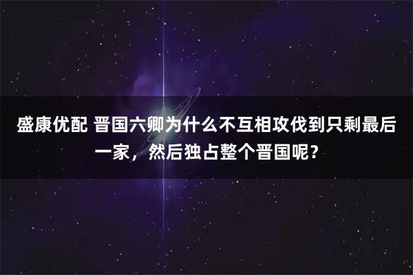 盛康优配 晋国六卿为什么不互相攻伐到只剩最后一家，然后独占整个晋国呢？