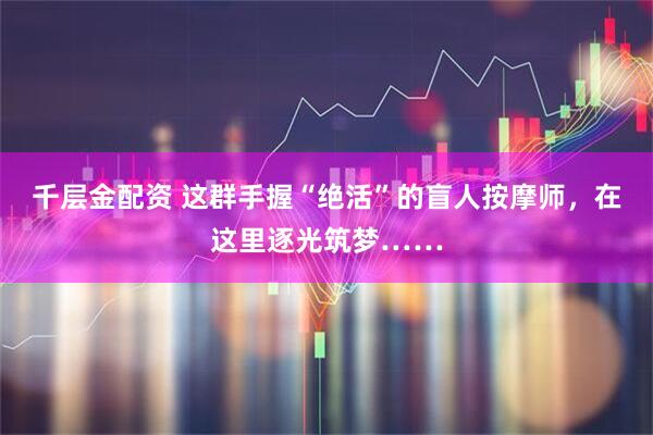 千层金配资 这群手握“绝活”的盲人按摩师，在这里逐光筑梦……