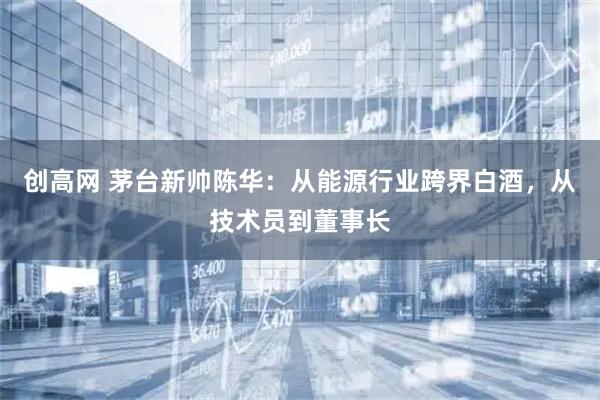 创高网 茅台新帅陈华：从能源行业跨界白酒，从技术员到董事长